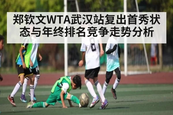 郑钦文WTA武汉站复出首秀状态与年终排名竞争走势分析