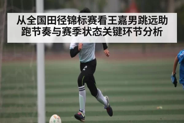 从全国田径锦标赛看王嘉男跳远助跑节奏与赛季状态关键环节分析